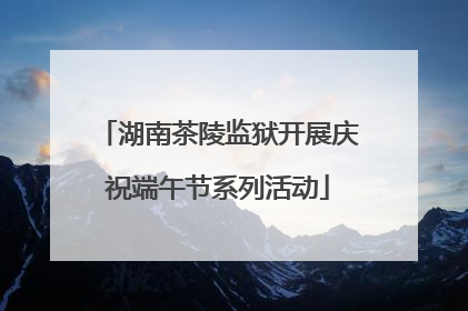湖南茶陵监狱开展庆祝端午节系列活动