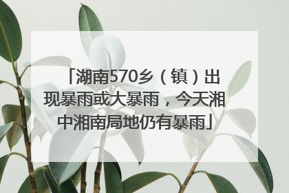 湖南570乡（镇）出现暴雨或大暴雨，今天湘中湘南局地仍有暴雨