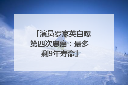 演员罗家英自曝第四次患癌：最多剩9年寿命