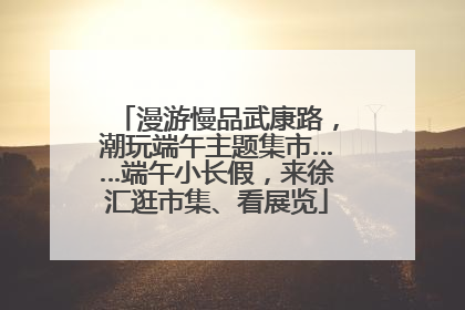 漫游慢品武康路，潮玩端午主题集市……端午小长假，来徐汇逛市集、看展览