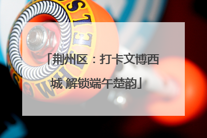 荆州区：打卡文博西城 解锁端午楚韵