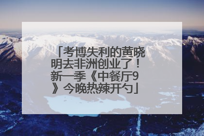 考博失利的黄晓明去非洲创业了！新一季《中餐厅9》今晚热辣开勺