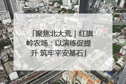 聚焦北大荒｜红旗岭农场：以演练促提升 筑牢平安基石