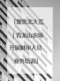 聚焦北大荒｜青龙山农场开展财审人员业务培训