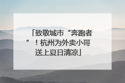致敬城市“奔跑者”！杭州为外卖小哥送上夏日清凉
