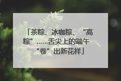 茶粽、冰咖粽、“高粽”……舌尖上的端午“卷”出新花样