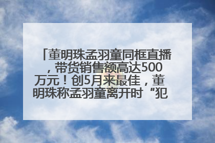 董明珠孟羽童同框直播，带货销售额高达500万元！创5月来最佳，董明珠称孟羽童离开时“犯了很大的错”