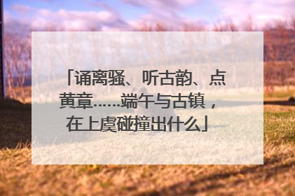 诵离骚、听古韵、点黄章……端午与古镇，在上虞碰撞出什么