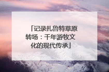 记录扎鲁特草原转场：千年游牧文化的现代传承