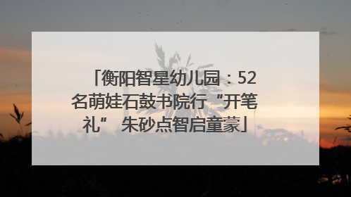 衡阳智星幼儿园：52名萌娃石鼓书院行“开笔礼” 朱砂点智启童蒙