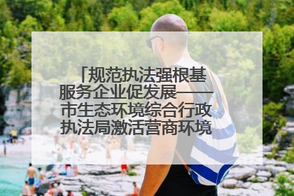 规范执法强根基 服务企业促发展——市生态环境综合行政执法局激活营商环境“绿色动能”