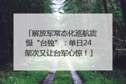 解放军常态化巡航震慑“台独”：单日24架次又让台军心惊！
