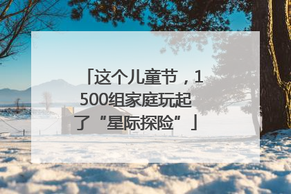 这个儿童节，1500组家庭玩起了“星际探险”