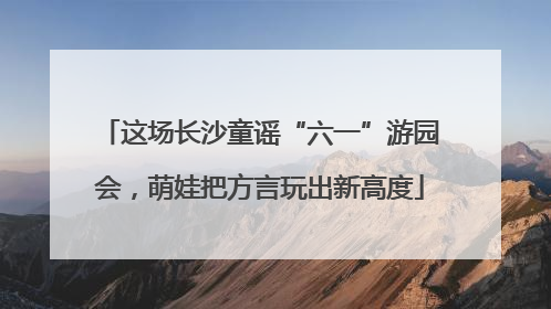 这场长沙童谣“六一”游园会，萌娃把方言玩出新高度