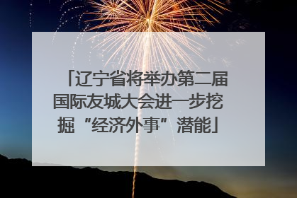 辽宁省将举办第二届国际友城大会进一步挖掘“经济外事”潜能