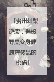 贵州刺梨逆袭，揭秘野果变身健康奢侈品的密码