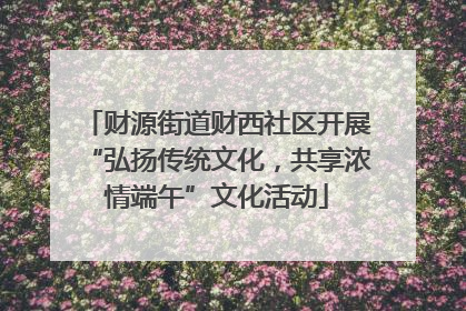 财源街道财西社区开展“弘扬传统文化，共享浓情端午”文化活动