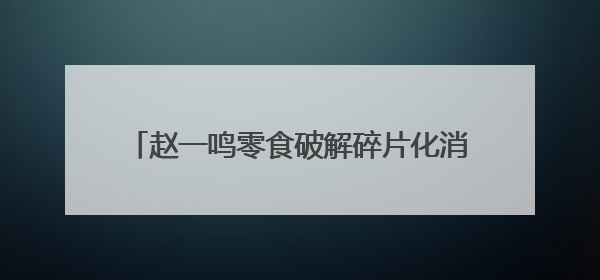 赵一鸣零食破解碎片化消费密码：从“囤货时代”到“即时解馋”的场景革新