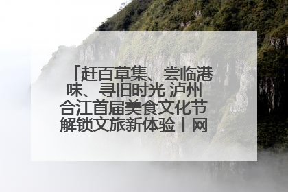 赶百草集、尝临港味、寻旧时光 泸州合江首届美食文化节解锁文旅新体验丨网络中国节·端午