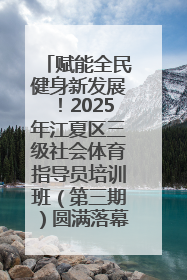 赋能全民健身新发展！2025年江夏区三级社会体育指导员培训班（第三期）圆满落幕