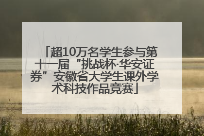 超10万名学生参与第十一届“挑战杯·华安证券”安徽省大学生课外学术科技作品竞赛