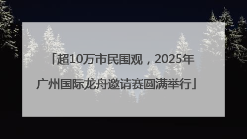 超10万市民围观，2025年广州国际龙舟邀请赛圆满举行