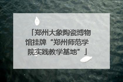 郑州大象陶瓷博物馆挂牌“郑州师范学院实践教学基地”