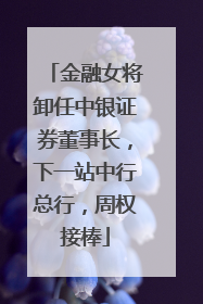 金融女将卸任中银证券董事长，下一站中行总行，周权接棒