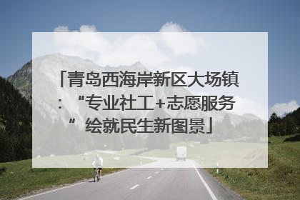 青岛西海岸新区大场镇：“专业社工+志愿服务”绘就民生新图景