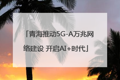 青海推动5G-A万兆网络建设 开启AI+时代