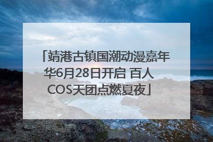 靖港古镇国潮动漫嘉年华6月28日开启 百人COS天团点燃夏夜