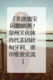 非遗瑰宝闪耀欧洲！泉州文化体育代表团赴匈牙利、塞尔维亚交流