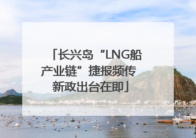 长兴岛“LNG船产业链”捷报频传 新政出台在即