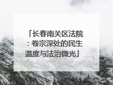 长春南关区法院：卷宗深处的民生温度与法治微光