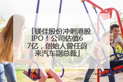 镁佳股份冲刺港股IPO！公司估值67亿，创始人曾任蔚来汽车副总裁