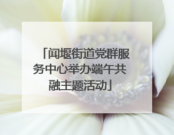 闻堰街道党群服务中心举办端午共融主题活动