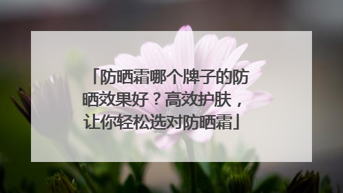 防晒霜哪个牌子的防晒效果好？高效护肤，让你轻松选对防晒霜