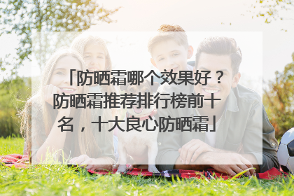 防晒霜哪个效果好？防晒霜推荐排行榜前十名，十大良心防晒霜