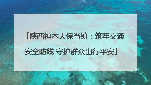 陕西神木大保当镇：筑牢交通安全防线 守护群众出行平安