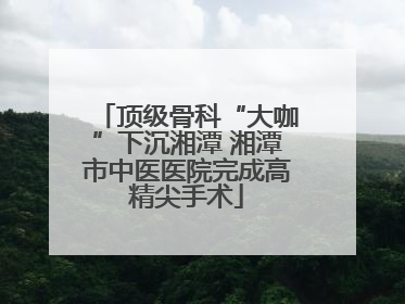 顶级骨科“大咖”下沉湘潭 湘潭市中医医院完成高精尖手术