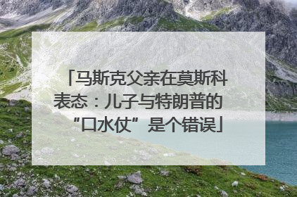 马斯克父亲在莫斯科表态：儿子与特朗普的“口水仗”是个错误