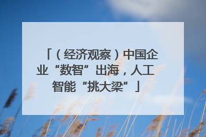 （经济观察）中国企业“数智”出海，人工智能“挑大梁”