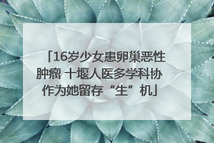 16岁少女患卵巢恶性肿瘤 十堰人医多学科协作为她留存“生”机
