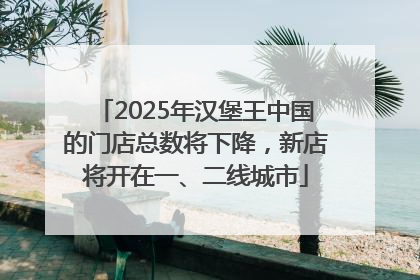2025年汉堡王中国的门店总数将下降，新店将开在一、二线城市