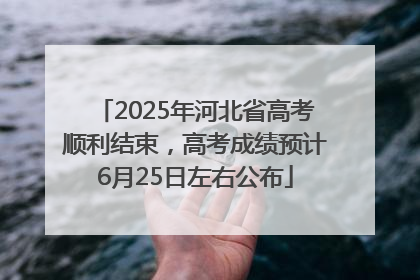 2025年河北省高考顺利结束，高考成绩预计6月25日左右公布