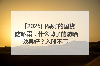 2025口碑好的国货防晒霜：什么牌子的防晒效果好？入股不亏