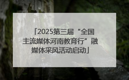 2025第三届“全国主流媒体河南教育行”融媒体采风活动启动