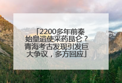 2200多年前秦始皇遣使采药昆仑？青海考古发现引发巨大争议，多方回应