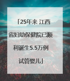 25年来 江西省妇幼保健院已顺利诞生5.5万例试管婴儿
