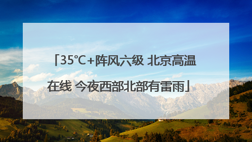 35℃+阵风六级 北京高温在线 今夜西部北部有雷雨